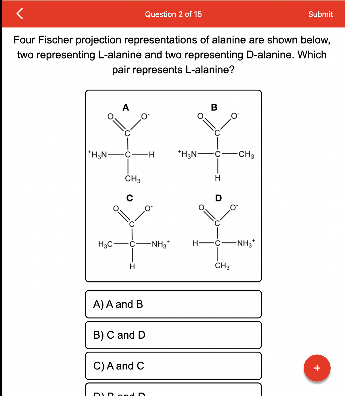 O:
Four Fischer projection representations of alanine are shown below,
two representing L-alanine and two representing D-alanine. Which
pair represents L-alanine?
A
H3C-
+H3N- ·C· -H
CH3
H
A) A and B
B) C and D
Question 2 of 15
C) A and C
D R and D
-NH3*
*H3N-
H-
B
H
CH3
CH3
Submit
-NH3*
+