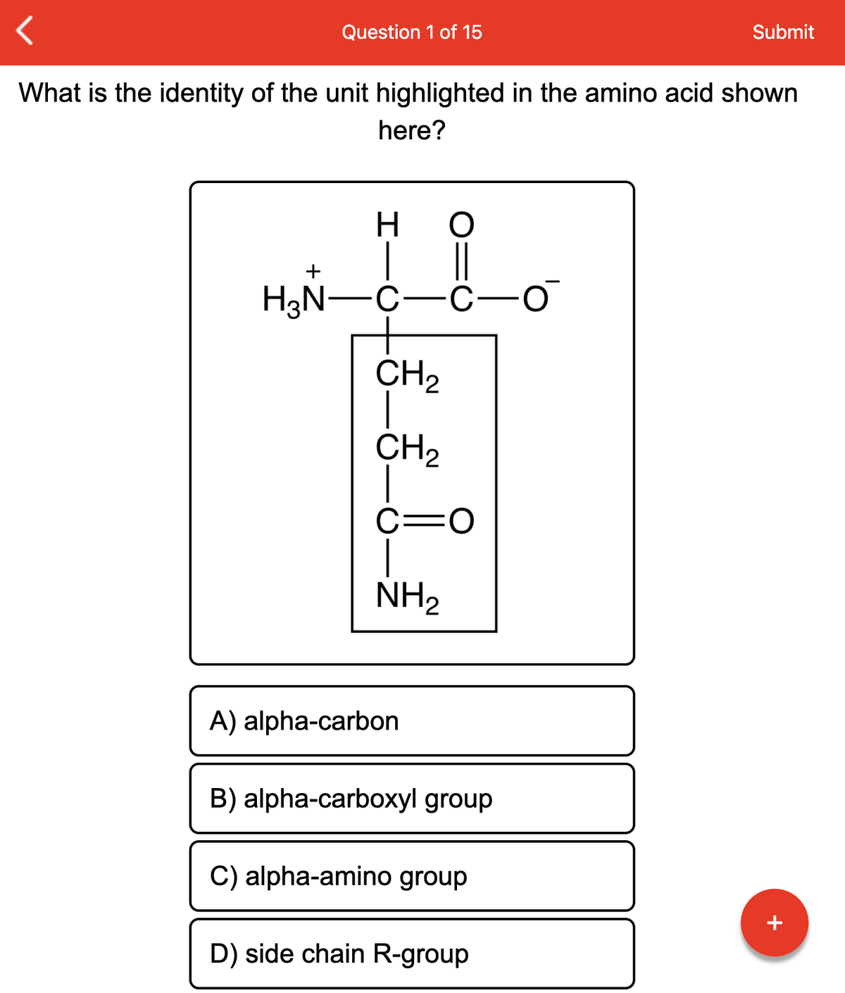 Question 1 of 15
What is the identity of the unit highlighted in the amino acid shown
here?
H
H₂N-C
O
||
C -O
CH₂
CH₂
C: O
NH₂
A) alpha-carbon
B) alpha-carboxyl group
C) alpha-amino group
Submit
D) side chain R-group
+