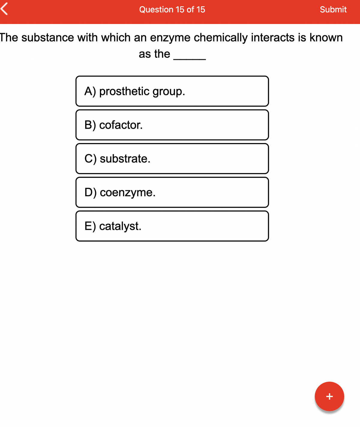 Question 15 of 15
The substance with which an enzyme chemically interacts is known
as the
A) prosthetic group.
B) cofactor.
C) substrate.
D) coenzyme.
Submit
E) catalyst.
+