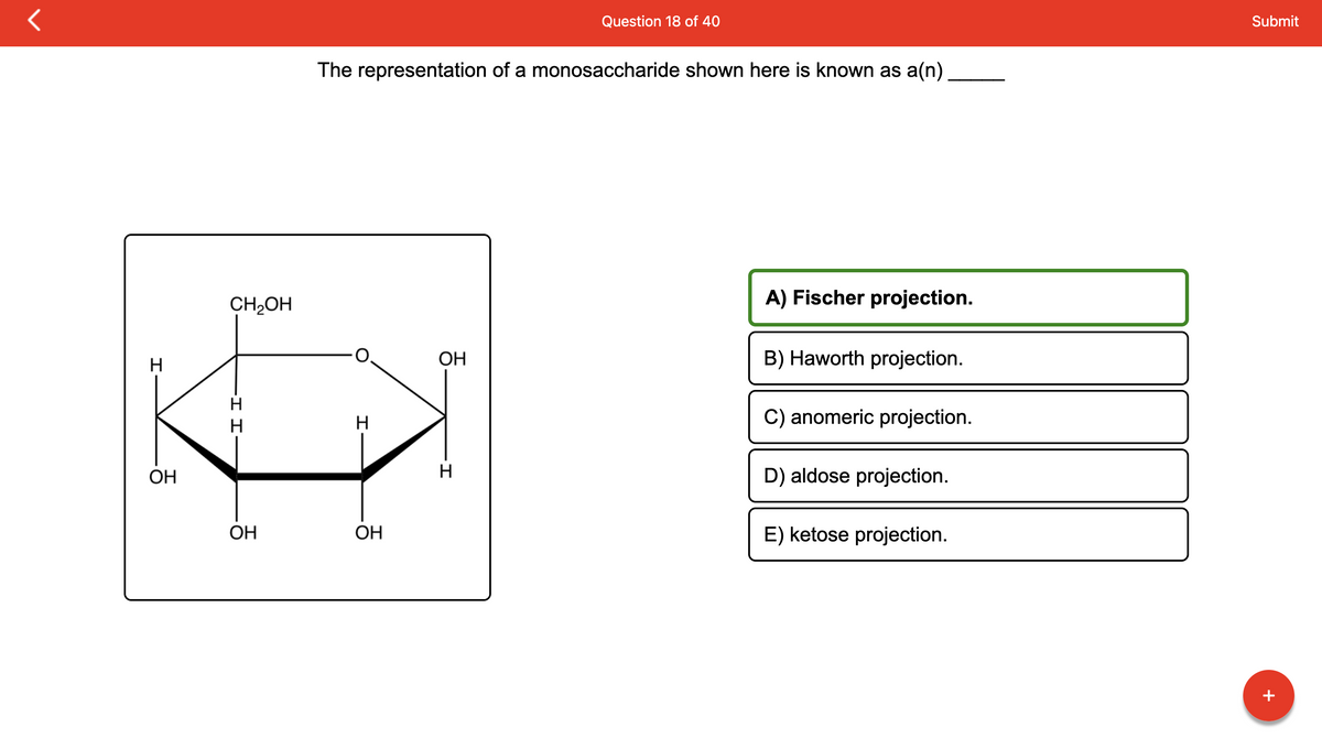 H
OH
CH₂OH
I I
OH
The representation of a monosaccharide shown here is known as a(n)
H
OH
OH
Question 18 of 40
H
A) Fischer projection.
B) Haworth projection.
C) anomeric projection.
D) aldose projection.
E) ketose projection.
Submit
+