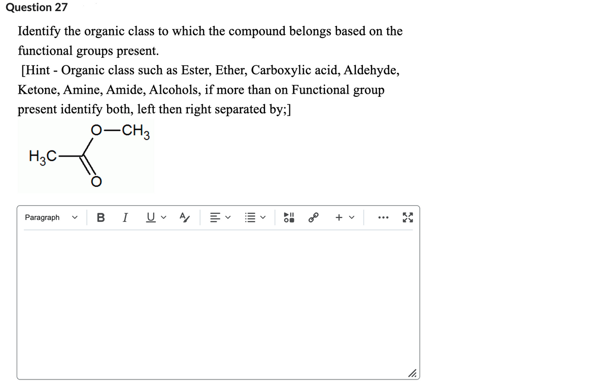 Question 27
Identify the organic class to which the compound belongs based on the
functional groups present.
[Hint - Organic class such as Ester, Ether, Carboxylic acid, Aldehyde,
Ketone, Amine, Amide, Alcohols, if more than on Functional group
present identify both, left then right separated by;]
O-CH3
H3C-
Paragraph
B I
U A
||||
<
18
||
8⁰
+ v
