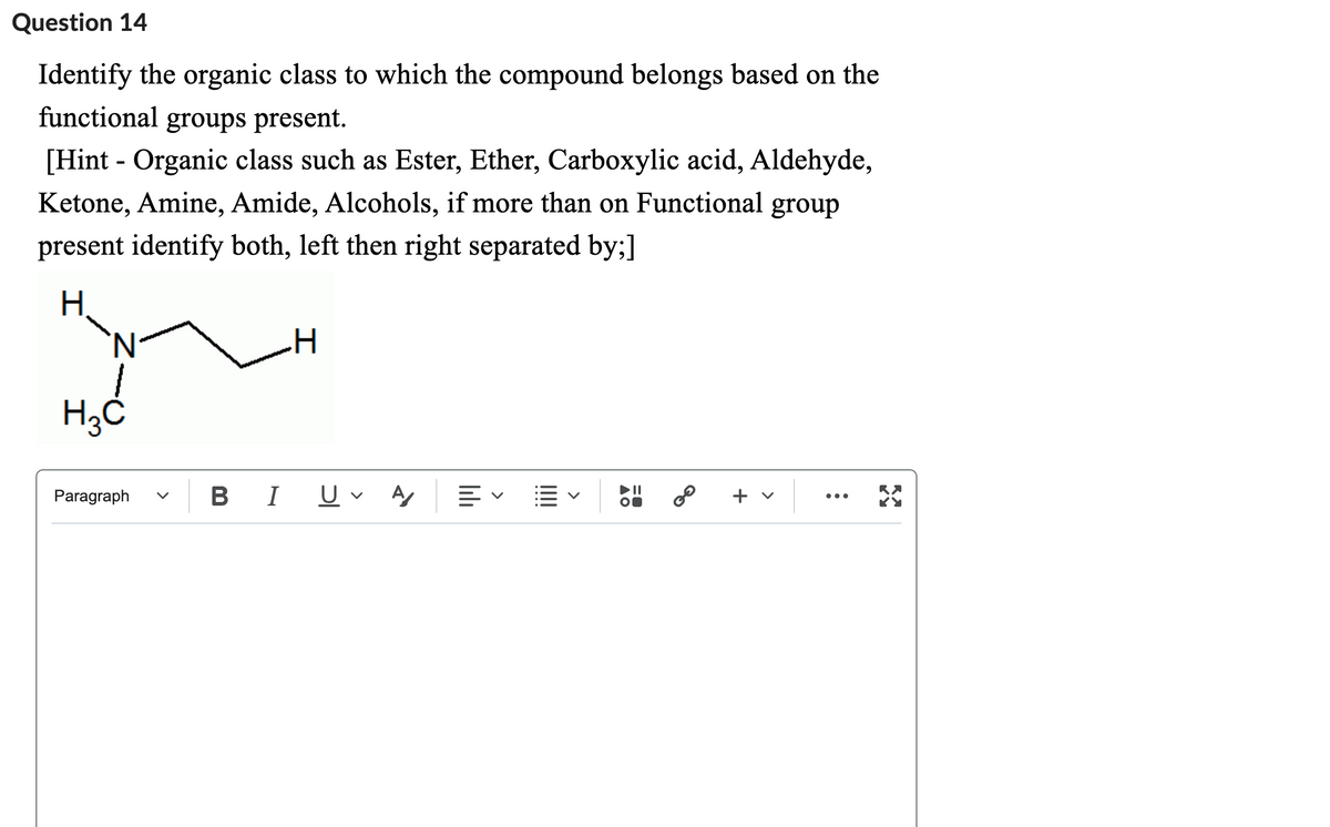 Question 14
Identify the organic class to which the compound belongs based on the
functional groups present.
[Hint - Organic class such as Ester, Ether, Carboxylic acid, Aldehyde,
Ketone, Amine, Amide, Alcohols, if more than on Functional group
present identify both, left then right separated by;]
Н.
N
H3C
Paragraph
B I
H
U A ≡く E
AO
8⁰
+ v
RX