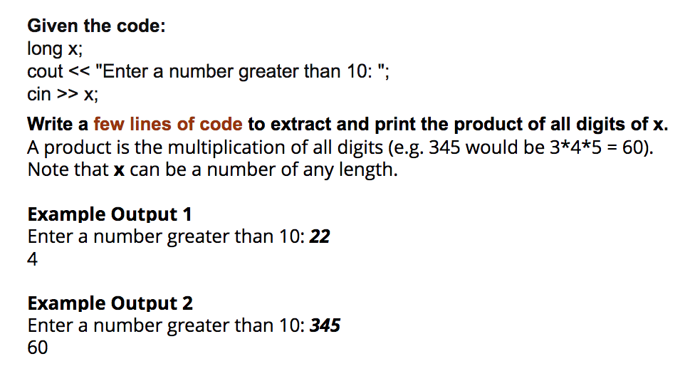 Given the code:
long x;
cout << "Enter a number greater than 10: ";
cin >> X;
Write a few lines of code to extract and print the product of all digits of x.
A product is the multiplication of all digits (e.g. 345 would be 3*4*5 = 60).
Note that x can be a number of any length.
Example Output 1
Enter a number greater than 10: 22
4
Example Output 2
Enter a number greater than 10: 345
60