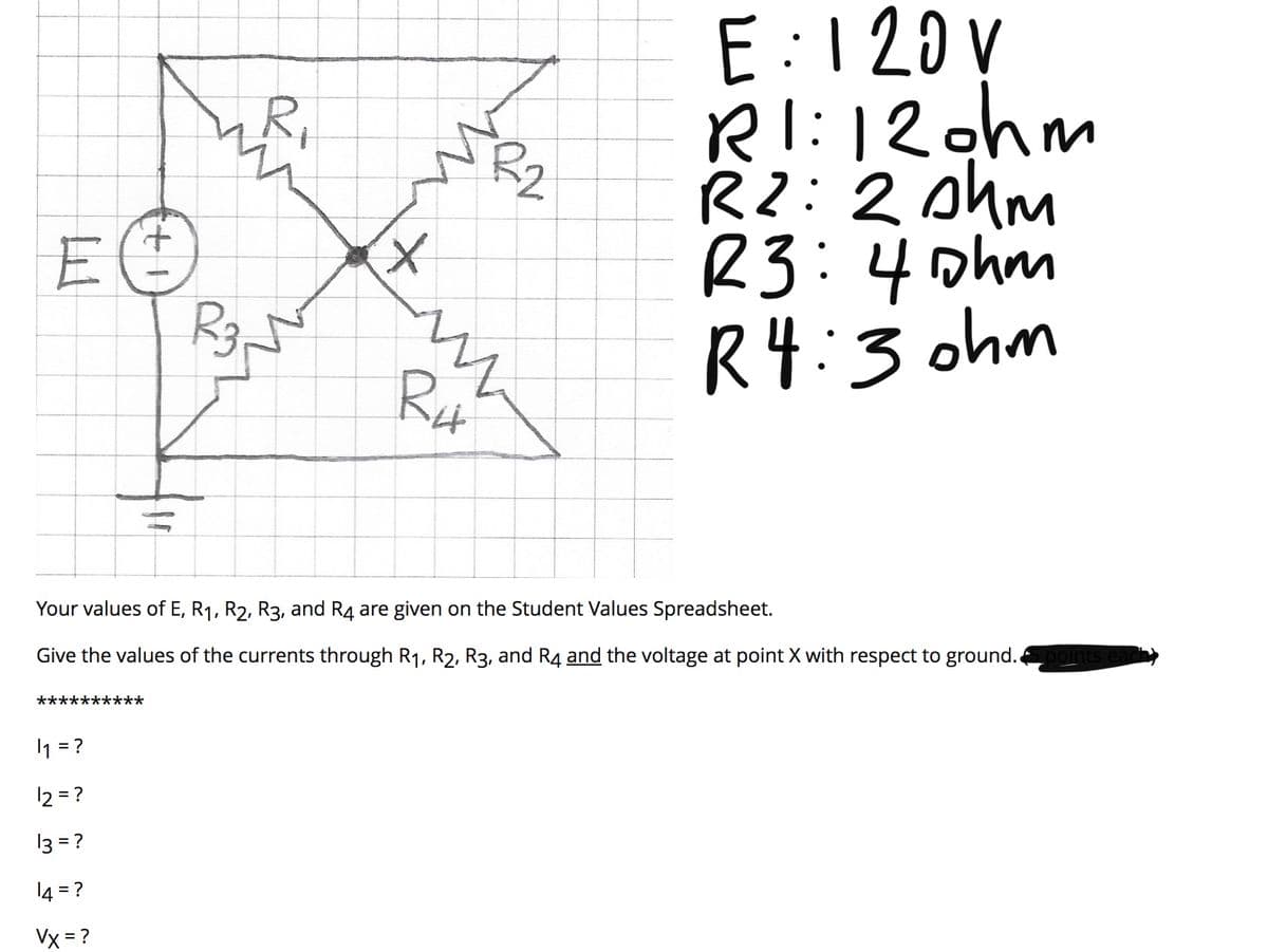 E:120 V
RI:120hm
R2: 2 ohm
R3:4phm
R4:3 ohm
R,
R2
Rut
Your values of E, R1, R2, R3, and R4 are given on the Student Values Spreadsheet.
Give the values of the currents through R1, R2, R3, and R4 and the voltage at point X with respect to ground.
***
1 = ?
12 = ?
13 = ?
14 = ?
Vx = ?
