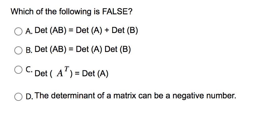 Which of the following is FALSE?
A. Det (AB) = Det (A) + Det (B)
B. Det (AB) = Det (A) Det (B)
T
C. Det (A¹) = Det (A)
D. The determinant of a matrix can be a negative number.