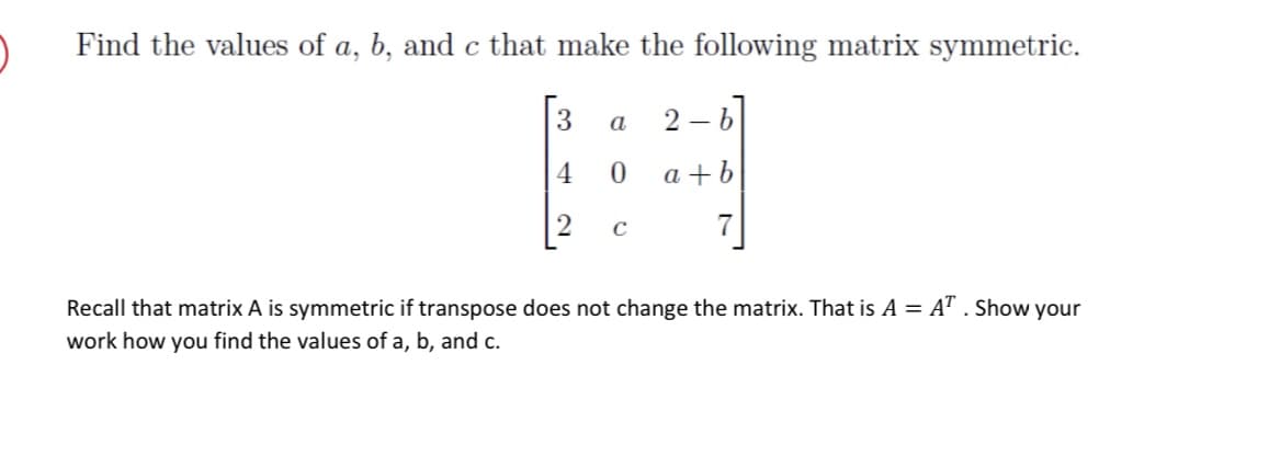 Find the values of a, b, and c that make the following matrix symmetric.
3
4
2
a 2-6
0
a+b
C
Recall that matrix A is symmetric if transpose does not change the matrix. That is A = AT . Show your
work how you find the values of a, b, and c.