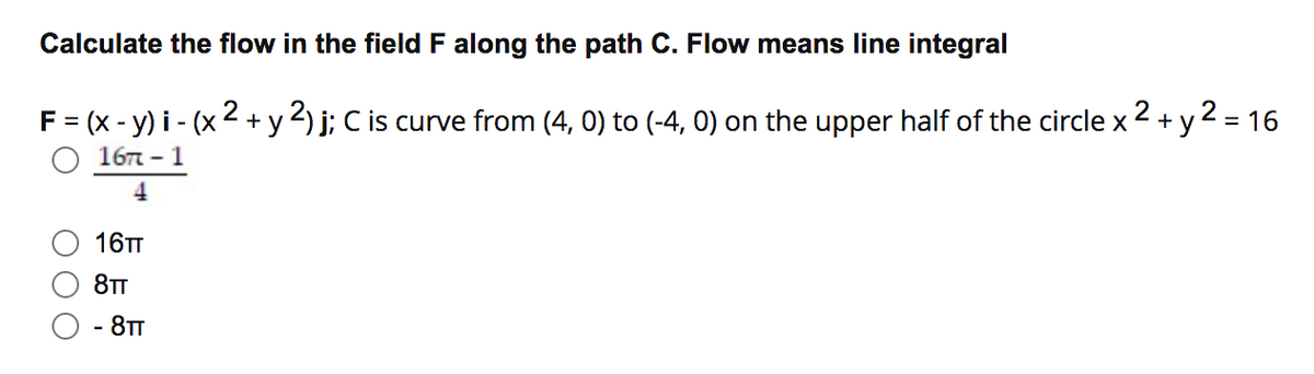 Calculate the flow in the field F along the path C. Flow means line integral
2
2
F = (x - y) i - (x + y 2) j; C is curve from (4, 0) to (-4, 0) on the upper half of the circle x + y 2 = 16
16т - 1
%3D
%3D
4
16TT
8TT
- 8TT
