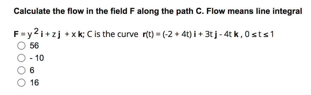 Calculate the flow in the field F along the path C. Flow means line integral
F= y 2i+zj +x k; C is the curve r(t) = (-2 + 4t) i + 3t j - 4t k, 0 sts1
56
·10
6.
16
