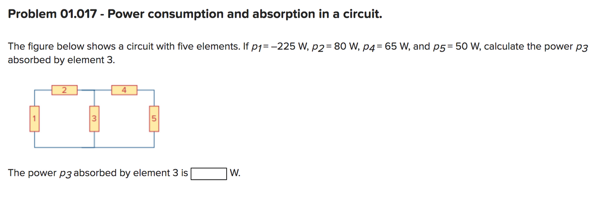 Problem 01.017 - Power consumption and absorption in a circuit.
The figure below shows a circuit with five elements. If p₁= -225 W, p2= 80 W, p4= 65 W, and p5= 50 W, calculate the power p3
absorbed by element 3.
2
3
4
5
The power p3 absorbed by element 3 is
W.