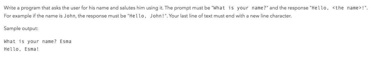 Write a program that asks the user for his name and salutes him using it. The prompt must be "What is your name?" and the response "Hello, <the name> !".
For example if the name is John, the response must be "Hello, John!".Your last line of text must end with a new line character.
Sample output:
What is your name? Esma
Hello, Esma!
