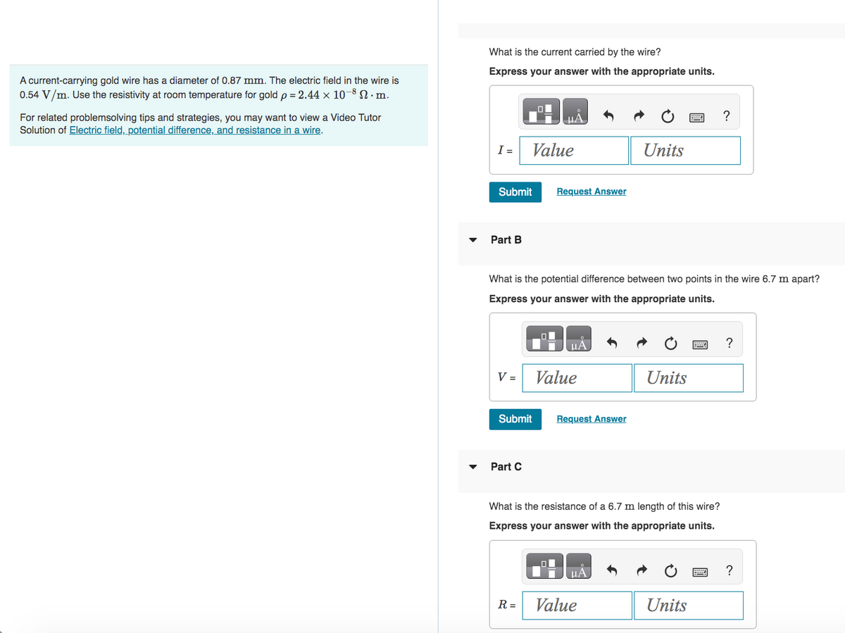 A current-carrying gold wire has a diameter of 0.87 mm. The electric field in the wire is
0.54 V/m. Use the resistivity at room temperature for gold p = 2.44 x 10-8.m.
For related problemsolving tips and strategies, you may want to view a Video Tutor
Solution of Electric field, potential difference, and resistance in a wire.
What is the current carried by the wire?
Express your answer with the appropriate units.
I =
Submit
Part B
V =
Value
Submit
Part C
What is the potential difference between two points in the wire 6.7 m apart?
Express your answer with the appropriate units.
Request Answer
R=
μA
Value
Request Answer
Units
What is the resistance of a 6.7 m length of this wire?
Express your answer with the appropriate units.
DI
■
Value
¸μA
Units
?
Units
?
?