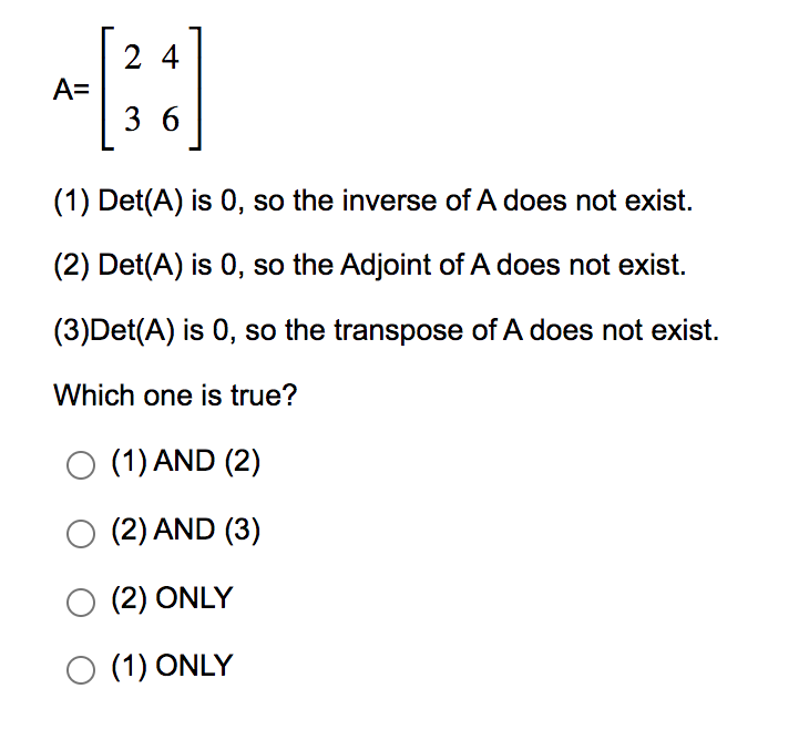 A=
24
36
(1) Det(A) is 0, so the inverse of A does not exist.
(2) Det(A) is 0, so the Adjoint of A does not exist.
(3)Det(A) is 0, so the transpose of A does not exist.
Which one is true?
O (1) AND (2)
O (2) AND (3)
O (2) ONLY
O (1) ONLY