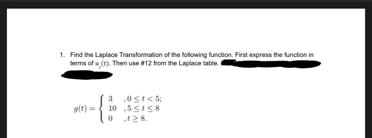 1. Find the Laplace Transformation of the following function. First express the function in
terms of u (t). Then use #12 from the Laplace table.
g(t) =
3 ,0 < t < 5;
10,5≤t≤8
0 ,t≥ 8.