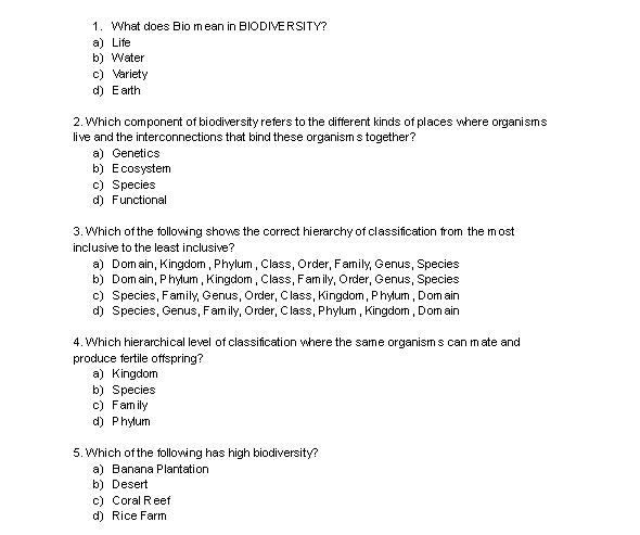 1. What does Bio mean in BIODIVERSITY?
a) Life
b) Water
c) Variety
d) Earth
2. Which component of biodiversity refers to the different kinds of places where organisms
live and the interconnections that bind these organisms together?
a) Genetics
b) Ecosystem
c) Species
d) Functional
3. Which of the following shows the correct hierarchy of classification from the most
inclusive to the least inclusive?
a) Domain, Kingdom, Phylum, Class, Order, Family, Genus, Species
b) Domain, Phylum, Kingdom, Class, Family, Order, Genus, Species
c) Species, Family, Genus, Order, Class, Kingdom, Phylum, Domain
d) Species, Genus, Family, Order, Class, Phylum, Kingdom, Domain
ate and
4. Which hierarchical level of classification where the same organisms can
produce fertile offspring?
a) Kingdom
b) Species
c) Family
d) Phylum
5. Which of the following has high biodiversity?
a) Banana Plantation
b) Desert
c) Coral Reef
d) Rice Farm