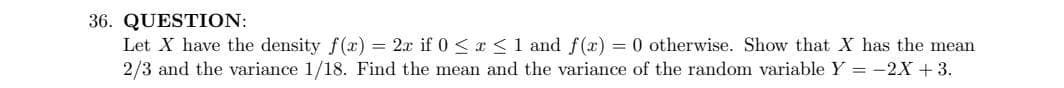 36. QUESTION:
Let X have the density f(x) = 2x if 0 < r <1 and f(x) = 0 otherwise. Show that X has the mean
2/3 and the variance 1/18. Find the mean and the variance of the random variable Y = -2X + 3.
