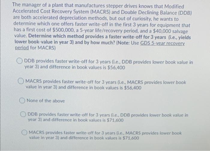 The manager of a plant that manufactures stepper drives knows that Modified
Accelerated Cost Recovery System (MACRS) and Double Declining Balance (DDB)
are both accelerated depreciation methods, but out of curiosity, he wants to
determine which one offers faster write-off in the first 3 years for equipment that
has a first cost of $500,000, a 5-year life/recovery period, and a $40,000 salvage
value. Determine which method provides a faster write-off for 3 years (i.e., yields
lower book-value in year 3) and by how much? (Note: Use GDS 5-year recovery
period for MACRS)
DDB provides faster write-off for 3 years (i.e., DDB provides lower book value in
year 3) and difference in book values is $56,400
MACRS provides faster write-off for 3 years (i.e., MACRS provides lower book
value in year 3) and difference in book values is $56,400
None of the above
DDB provides faster write-off for 3 years (i.e., DDB provides lower book value in
year 3) and difference in book values is $71,600
MACRS provides faster write-off for 3 years (i.e., MACRS provides lower book
value in year 3) and difference in book values is $71,600
