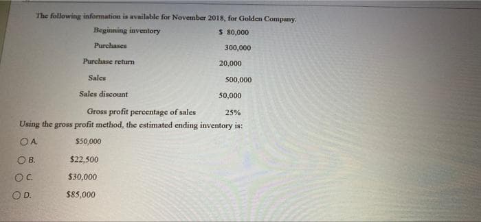 The following information is available for November 2018, for Golden Company.
Beginning inventory
$ 80,000
Purchases
300,000
Purchase return
20,000
Sales
500,000
Sales discount
50,000
Gross profit percentage of sales
Using the gross profit method, the estimated ending inventory is:
25%
OA.
$50,000
OB.
$22,500
OC.
$30,000
OD.
$85,000
