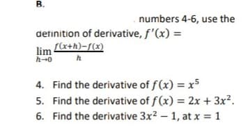 B.
numbers 4-6, use the
detinition of derivative, f'(x) =
lim fe+h)-f(x)
h-0
h
4. Find the derivative of f(x) = x5
5. Find the derivative of f(x) = 2x + 3x?.
6. Find the derivative 3x2 – 1, at x = 1
%3D
