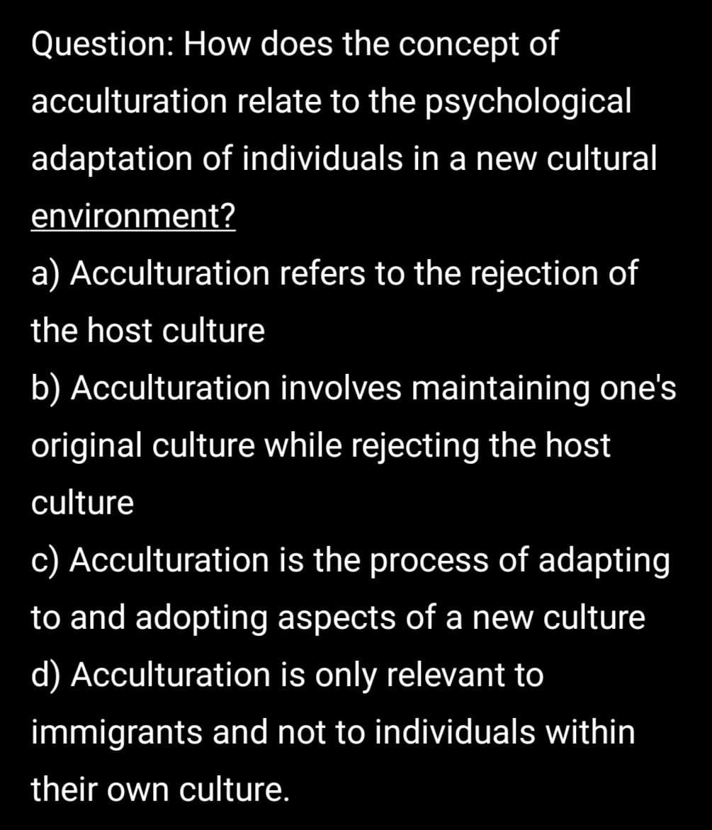 Question: How does the concept of
acculturation relate to the psychological
adaptation of individuals in a new cultural
environment?
a) Acculturation refers to the rejection of
the host culture
b) Acculturation involves maintaining one's
original culture while rejecting the host
culture
c) Acculturation is the process of adapting
to and adopting aspects of a new culture
d) Acculturation is only relevant to
immigrants and not to individuals within
their own culture.