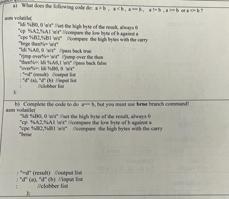 a) What does the following code do: a>b, a<b, a=b, al-b,a>-b or a <-b?
asm volatile(
X
"Idi %B0, 0 \n\t" //set the high byte of the result, always 0
"cp %A2%A1 \n\t" //compare the low byte of b against a
"cpc %B2%BI \n\t" //compare the high bytes with the carry
"brge then%\n\t"
"Idi %A0, 0 \n\t" //pass back true
"rimp over%\n\t" //jump over the then
"then%: Idi %A0,1 \n\t" //pass back false
"over%: Idi %B0, 0 \n\t"
"d" (result) //output list
: "d" (a), "d" (b) //input list
//clobber list
b) Complete the code to do ab, but you must use brne branch command!
asm volatile(
"Idi %B0, 0 \n\t" //set the high byte of the result, always 0
"cp %A2%A1 \n\t" //compare the low byte of b against a
"cpc %B2,%B1 \n\t" //compare the high bytes with the carry
"brne
: "d" (result) //output list
: "d" (a), "d" (b) //input list
//clobber list