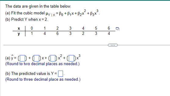 The data are given in the table below.
(a) Fit the cubic model μy | x = ßo +ẞ₁×+ B₂x² + B3×³.
(b) Predict Y when x = 2.
X
0
1
2
3
4
5
6
y
1
4
6
3
2
3
4
(a)ŷ = () + x + (1) x² + (1) >
(Round to two decimal places as needed.)
(b) The predicted value is Y =
(Round to three decimal place as needed.)
n
