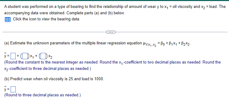 A student was performed on a type of bearing to find the relationship of amount of wear y to x₁ = oil viscosity and x2 = load. The
accompanying data were obtained. Complete parts (a) and (b) below.
Click the icon to view the bearing data.
(a) Estimate the unknown parameters of the multiple linear regression equation μy|x₁₁x2 Bo+B1x1 +ẞ2x2.
(Round the constant to the nearest integer as needed. Round the x-coefficient to two decimal places as needed. Round the
X2-coefficient to three decimal places as needed.)
(b) Predict wear when oil viscosity is 25 and load is 1000.
ŷ= ☐
y=
(Round to three decimal places as needed.)