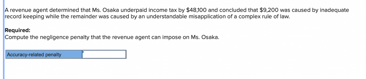 A revenue agent determined that Ms. Osaka underpaid income tax by $48,100 and concluded that $9,200 was caused by inadequate
record keeping while the remainder was caused by an understandable misapplication of a complex rule of law.
Required:
Compute the negligence penalty that the revenue agent can impose on Ms. Osaka.
Accuracy-related penalty