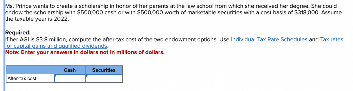 Ms. Prince wants to create a scholarship in honor of her parents at the law school from which she received her degree. She could
endow the scholarship with $500,000 cash or with $500,000 worth of marketable securities with a cost basis of $318,000. Assume
the taxable year is 2022.
Required:
If her AGI is $3.8 million, compute the after-tax cost of the two endowment options. Use Individual Tax Rate Schedules and Tax rates
for capital gains and qualified dividends.
Note: Enter your answers in dollars not in millions of dollars.
After-tax cost
Cash
Securities