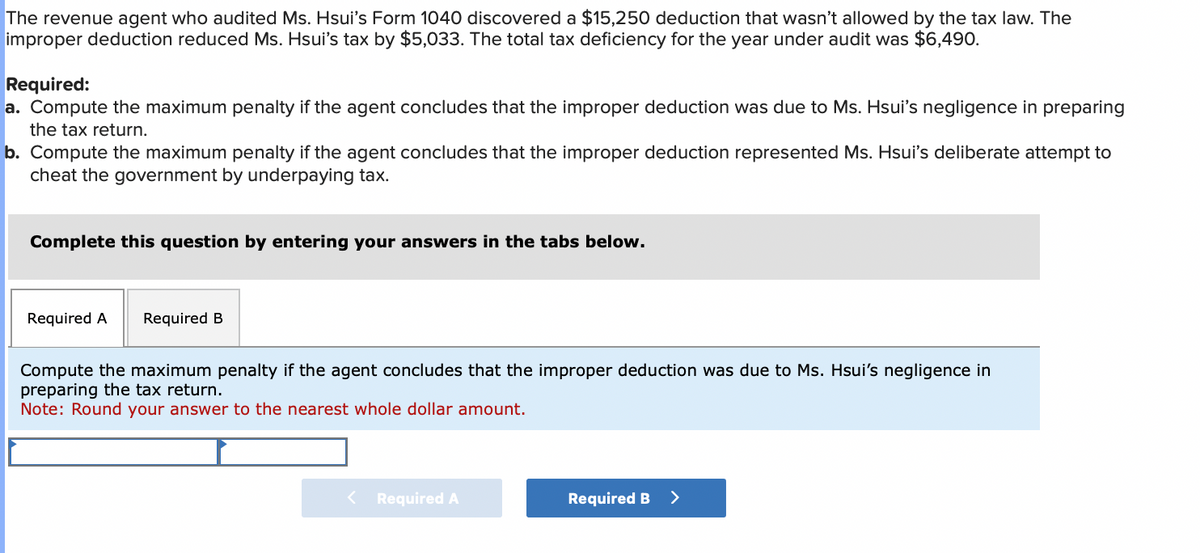 The revenue agent who audited Ms. Hsui's Form 1040 discovered a $15,250 deduction that wasn't allowed by the tax law. The
improper deduction reduced Ms. Hsui's tax by $5,033. The total tax deficiency for the year under audit was $6,490.
Required:
a. Compute the maximum penalty if the agent concludes that the improper deduction was due to Ms. Hsui's negligence in preparing
the tax return.
b. Compute the maximum penalty if the agent concludes that the improper deduction represented Ms. Hsui's deliberate attempt to
cheat the government by underpaying tax.
Complete this question by entering your answers in the tabs below.
Required A Required B
Compute the maximum penalty if the agent concludes that the improper deduction was due to Ms. Hsui's negligence in
preparing the tax return.
Note: Round your answer to the nearest whole dollar amount.
< Required A
Required B
>