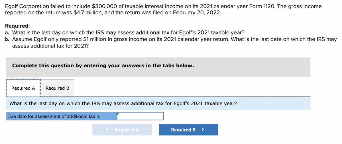 Egolf Corporation failed to include $300,000 of taxable interest income on its 2021 calendar year Form 1120. The gross income
reported on the return was $4.7 million, and the return was filed on February 20, 2022.
Required:
a. What is the last day on which the IRS may assess additional tax for Egolf's 2021 taxable year?
b. Assume Egolf only reported $1 million in gross income on its 2021 calendar year return. What is the last date on which the IRS may
assess additional tax for 2021?
Complete this question by entering your answers in the tabs below.
Required A Required B
What is the last day on which the IRS may assess additional tax for Egolf's 2021 taxable year?
Due date for assessment of additional tax is
< Required A
Required B >