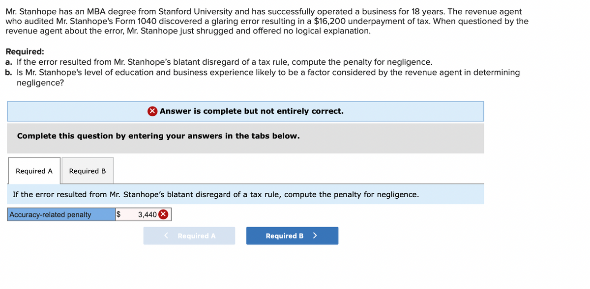 Mr. Stanhope has an MBA degree from Stanford University and has successfully operated a business for 18 years. The revenue agent
who audited Mr. Stanhope's Form 1040 discovered a glaring error resulting in a $16,200 underpayment of tax. When questioned by the
revenue agent about the error, Mr. Stanhope just shrugged and offered no logical explanation.
Required:
a. If the error resulted from Mr. Stanhope's blatant disregard of a tax rule, compute the penalty for negligence.
b. Is Mr. Stanhope's level of education and business experience likely to be a factor considered by the revenue agent in determining
negligence?
Complete this question by entering your answers in the tabs below.
Required A Required B
X Answer is complete but not entirely correct.
If the error resulted from Mr. Stanhope's blatant disregard of a tax rule, compute the penalty for negligence.
Accuracy-related penalty
$
3,440 X
Required A
Required B
>