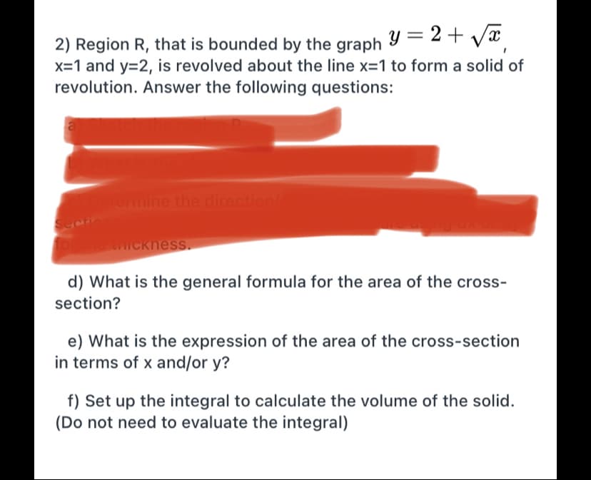 2) Region R, that is bounded by the graph Y = 2 + Væ
x=1 and y=2, is revolved about the line x=1 to form a solid of
revolution. Answer the following questions:
ermine the direction/
Secto
ICkness.
d) What is the general formula for the area of the cross-
section?
e) What is the expression of the area of the cross-section
in terms of x and/or y?
f) Set up the integral to calculate the volume of the solid.
(Do not need to evaluate the integral)
