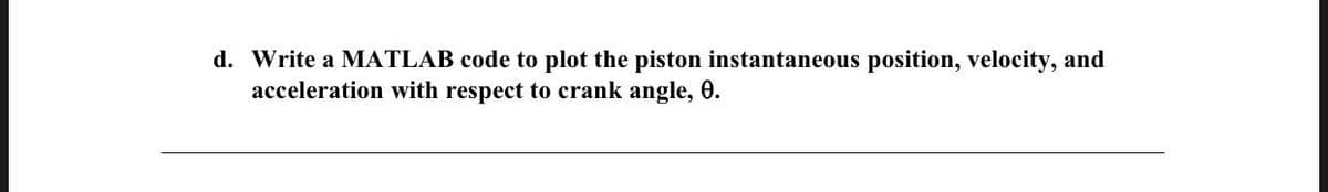 d. Write a MATLAB code to plot the piston instantaneous position, velocity, and
acceleration with respect to crank angle, 0.