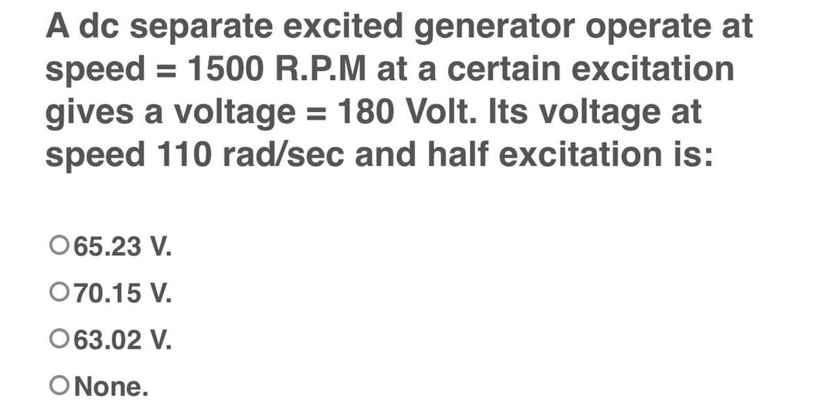 A dc separate excited generator operate at
speed = 1500 R.P.M at a certain excitation
gives a voltage = 180 Volt. Its voltage at
speed 110 rad/sec and half excitation is:
065.23 V.
070.15 V.
063.02 V.
O None.