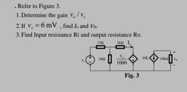 . Refer to Figure 3.
1. Determine the gain V/V,
2. If v, 6 mV, find Io and Vo.
=
3. Find Input resistance Ri and output resistance Ro.
1502
2kQI
sol,
V₂
1000
3002
Fig. 3
10k2
Vo