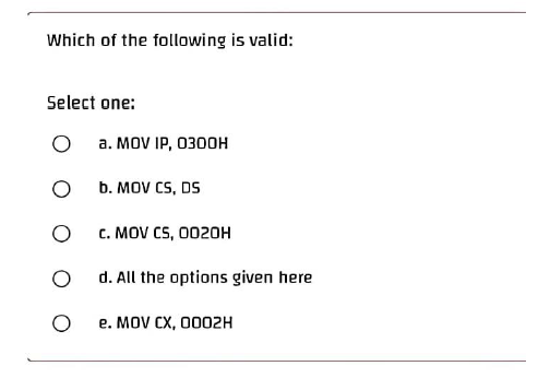 Which of the following is valid:
Select one:
O
a. MOV IP, O3DDH
O
b. MOV CS, DS
O
C. MOV CS, 0020H
O
d. All the options given here
e. MOV CX, 0002H
O