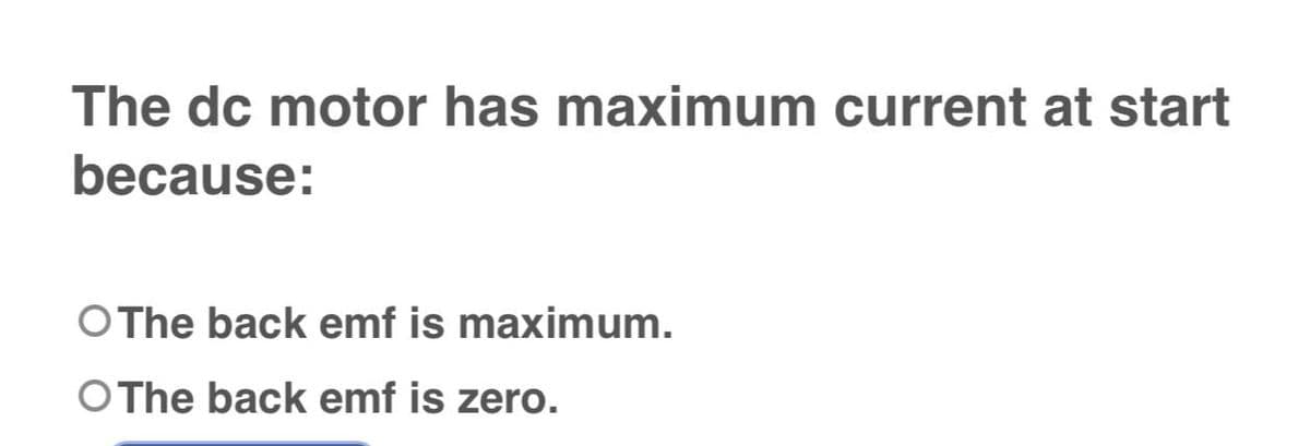 The dc motor has maximum current at start
because:
O The back emf is maximum.
O The back emf is zero.