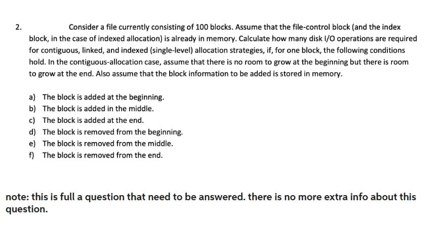 2.
Consider a file currently consisting of 100 blocks. Assume that the file-control block (and the index
block, in the case of indexed allocation) is already in memory. Calculate how many disk I/O operations are required
for contiguous, linked, and indexed (single-level) allocation strategies, if, for one block, the following conditions
hold. In the contiguous-allocation case, assume that there is no room to grow at the beginning but there is room
to grow at the end. Also assume that the block information to be added is stored in memory.
a) The block is added at the beginning.
b)
The block is added in the middle.
c) The block is added at the end.
d) The block is removed from the beginning.
e) The block is removed from the middle.
f) The block is removed from the end.
note: this is full a question that need to be answered. there is no more extra info about this
question.