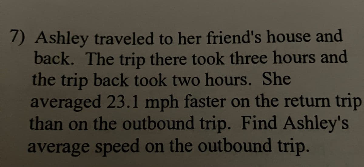 7) Ashley traveled to her friend's house and
back. The trip there took three hours and
the trip back took two hours. She
averaged 23.1 mph faster on the return trip
than on the outbound trip. Find Ashley's
average speed on the outbound trip.