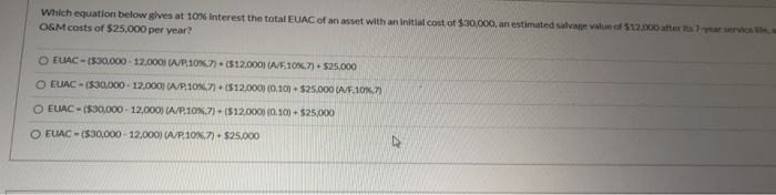 Which equation below gives at 10% Interest the total EUAC of an asset with an initial cost of $30,000, an estimated salvage value of $12,000 after its 7-year service life, a
O&M costs of $25,000 per year?
O EUAC-($30,000-12,000) (A/P,10 %.7) + ($12,000) (A/F,10%,7) + $25,000
O EUAC-($30,000-12,000) (A/P,10%,7) + ($12,000) (0.10) + $25.000 (A/F.10%,7)
O EUAC ($30,000 12,000) (A/P,10 %.7) + ($12,000) (0.10)+ $25,000
O EUAC ($30,000-12,000) (A/P,10%,7) + $25,000