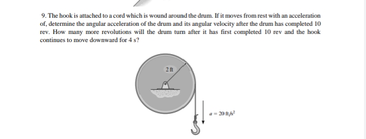 9. The hook is attached to a cord which is wound around the drum. If it moves from rest with an acceleration
of, determine the angular acceleration of the drum and its angular velocity after the drum has completed 10
rev. How many more revolutions will the drum turn after it has first completed 10 rev and the hook
continues to move downward for 4 s?
28
1= 20 ft/s²