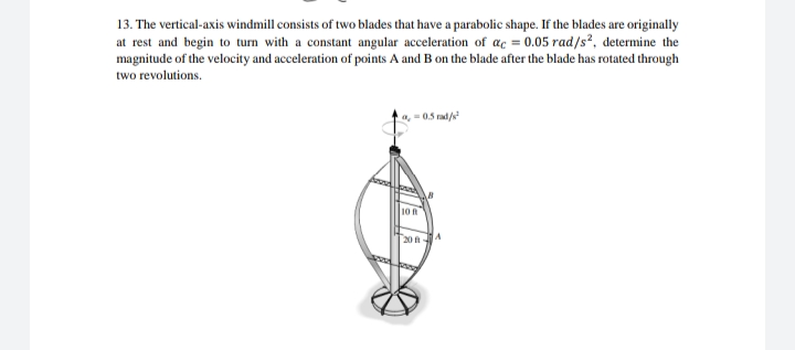 13. The vertical-axis windmill consists of two blades that have a parabolic shape. If the blades are originally
at rest and begin to turn with a constant angular acceleration of ac = 0.05 rad/s², determine the
magnitude of the velocity and acceleration of points A and B on the blade after the blade has rotated through
two revolutions.
a=0.5 rad/²
10 R
20 ft-
A