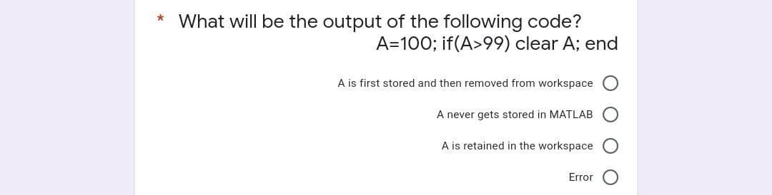 What will be the output of the following code?
A=100; if(A>99) clear A; end
A is first stored and then removed from workspace
A never gets stored in MATLAB
A is retained in the workspace
Error