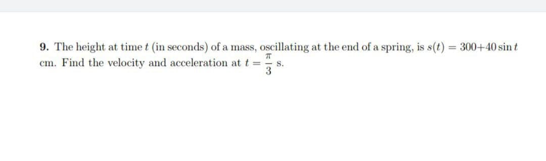 9. The height at time t (in seconds) of a mass, oscillating at the end of a spring, is s(t) = 300+40 sin t
cm. Find the velocity and acceleration at t = S.
π
3