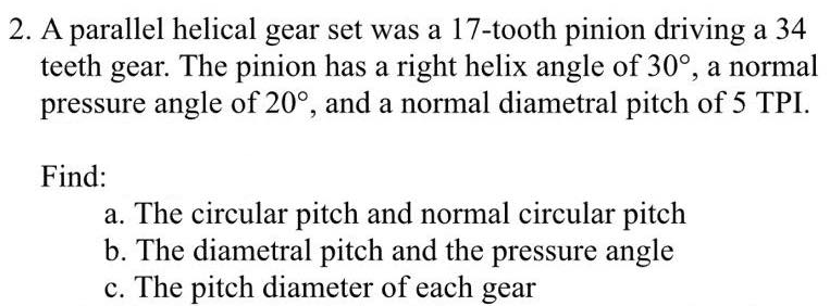 2. A parallel helical gear set was a 17-tooth pinion driving a 34
teeth gear. The pinion has a right helix angle of 30°, a normal
pressure angle of 20°, and a normal diametral pitch of 5 TPI.
Find:
a. The circular pitch and normal circular pitch
b. The diametral pitch and the pressure angle
c. The pitch diameter of each gear
