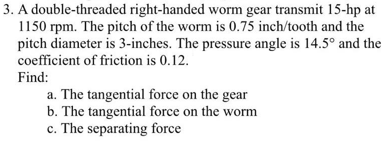 3. A double-threaded right-handed worm gear transmit 15-hp at
1150 rpm. The pitch of the worm is 0.75 inch/tooth and the
pitch diameter is 3-inches. The pressure angle is 14.5° and the
coefficient of friction is 0.12.
Find:
a. The tangential force on the gear
b. The tangential force on the worm
c. The separating force