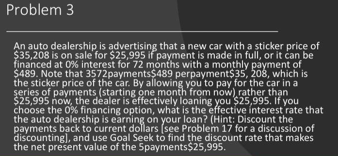 Problem 3
An auto dealership is advertising that a new car with a sticker price of
$35,208 is on sale for $25,995 if payment is made in full, or it can be
financed at 0% interest for 72 months with a monthly payment of
$489. Note that 3572payments$489 perpayment$35, 208, which is
the sticker price of the car. By allowing you to pay for the car in a
series of payments (starting one month from now) rather than
$25,995 now, the dealer is effectively loaning you $25,995. If you
choose the 0% financing option, what is the effective interest rate that
the auto dealership is earning on your loan? (Hint: Discount the
payments back to current dollars (see Problem 17 for a discussion of
discounting], and use Goal Seek to find the discount rate that makes
the net present value of the 5payments $25,995.