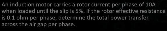 An induction motor carries a rotor current per phase of 10A
when loaded until the slip is 5%. If the rotor effective resistance
is 0.1 ohm per phase, determine the total power transfer
across the air gap per phase.