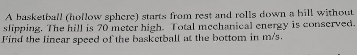 A basketball (hollow sphere) starts from rest and rolls down a hill without
slipping. The hill is 70 meter high. Total mechanical energy is conserved.
Find the linear speed of the basketball at the bottom in m/s.