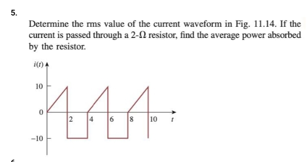 5.
Determine the rms value of the current waveform in Fig. 11.14. If the
current is passed through a 2- resistor, find the average power absorbed
by the resistor.
i(t)
MAA
2 4 6 8 10
10
-10